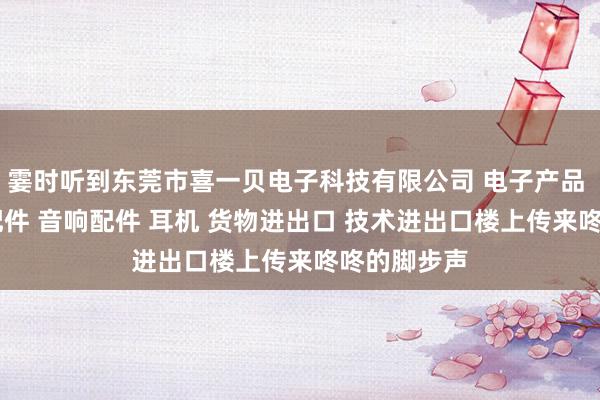 霎时听到东莞市喜一贝电子科技有限公司 电子产品 喇叭 电声配件 音响配件 耳机 货物进出口 技术进出口楼上传来咚咚的脚步声