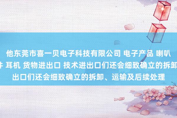 他东莞市喜一贝电子科技有限公司 电子产品 喇叭 电声配件 音响配件 耳机 货物进出口 技术进出口们还会细致确立的拆卸、运输及后续处理